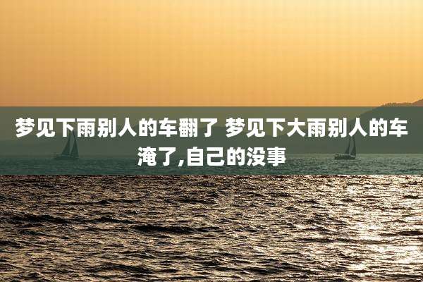梦见下雨别人的车翻了 梦见下大雨别人的车淹了,自己的没事