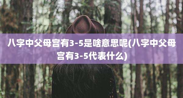 八字中父母宫有3-5是啥意思呢(八字中父母宫有3-5代表什么)