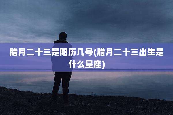 腊月二十三是阳历几号(腊月二十三出生是什么星座)
