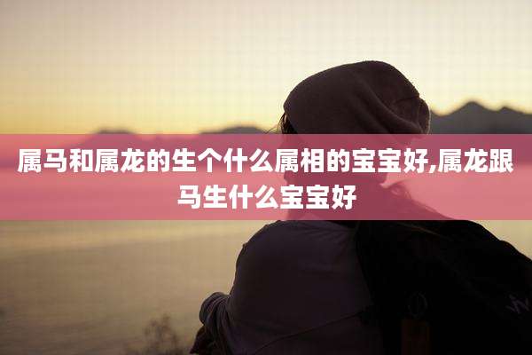 属马和属龙的生个什么属相的宝宝好,属龙跟马生什么宝宝好