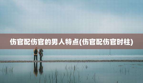 伤官配伤官的男人特点(伤官配伤官时柱)