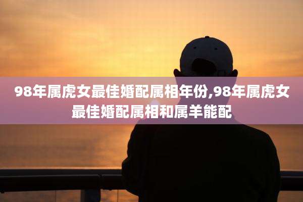 98年属虎女最佳婚配属相年份,98年属虎女最佳婚配属相和属羊能配