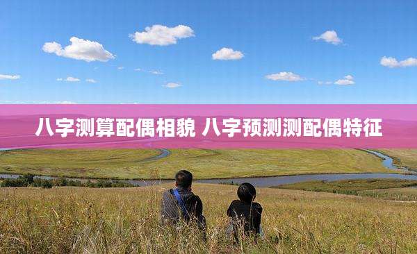 八字测算配偶相貌 八字预测测配偶特征