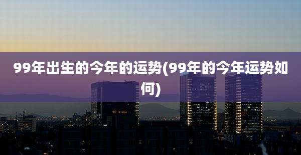 99年出生的今年的运势(99年的今年运势如何)