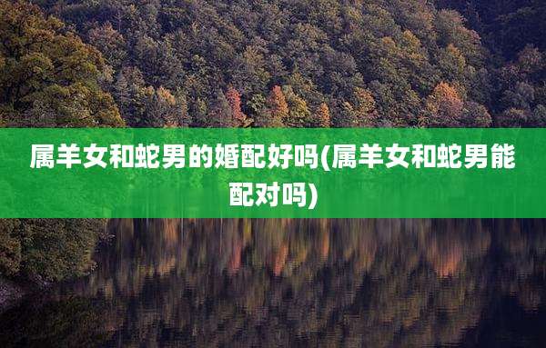 属羊女和蛇男的婚配好吗(属羊女和蛇男能配对吗)