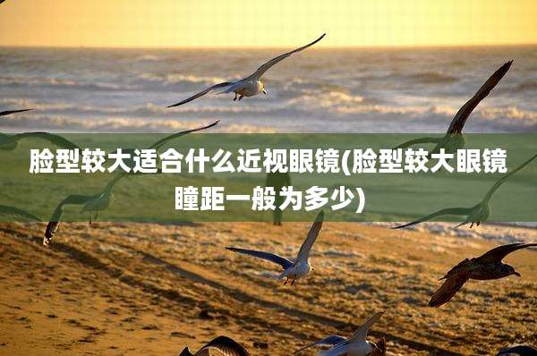 脸型较大适合什么近视眼镜(脸型较大眼镜瞳距一般为多少)