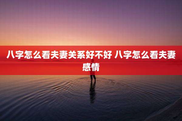 八字怎么看夫妻关系好不好 八字怎么看夫妻感情