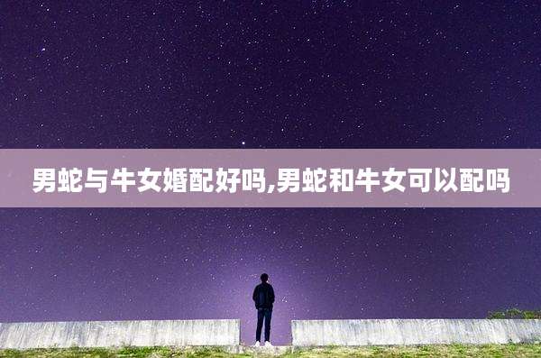 男蛇与牛女婚配好吗,男蛇和牛女可以配吗