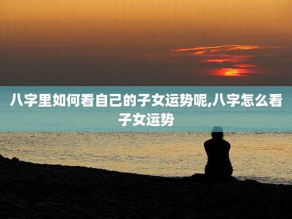 八字里如何看自己的子女运势呢,八字怎么看子女运势