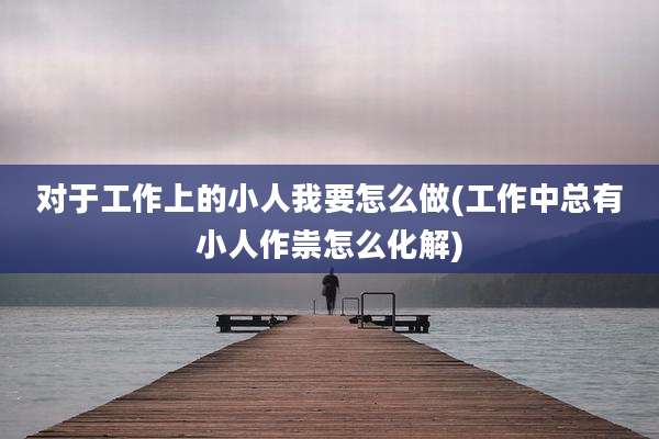 对于工作上的小人我要怎么做(工作中总有小人作祟怎么化解)