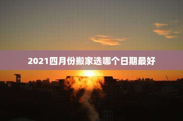 2021四月份搬家选哪个日期最好