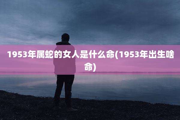 1953年属蛇的女人是什么命(1953年出生啥命)