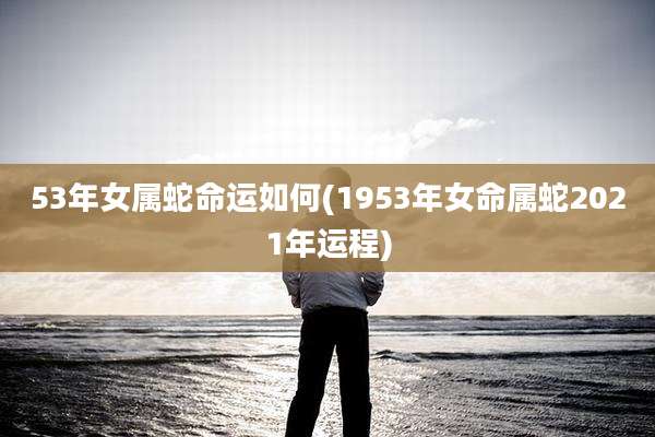 53年女属蛇命运如何(1953年女命属蛇2021年运程)