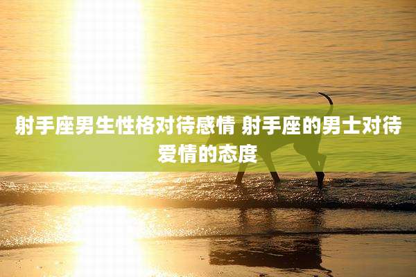射手座男生性格对待感情 射手座的男士对待爱情的态度