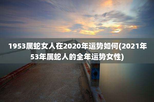1953属蛇女人在2020年运势如何(2021年53年属蛇人的全年运势女性)