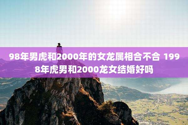 98年男虎和2000年的女龙属相合不合 1998年虎男和2000龙女结婚好吗