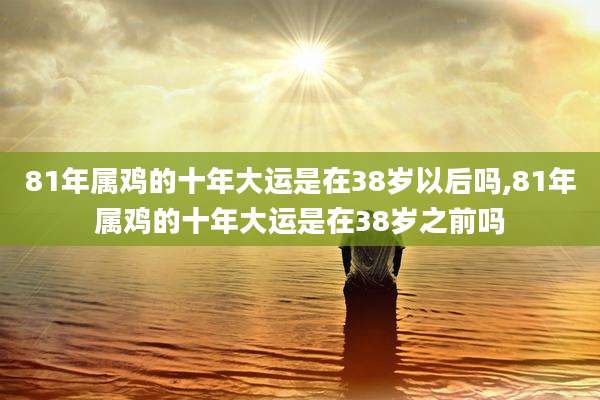 81年属鸡的十年大运是在38岁以后吗,81年属鸡的十年大运是在38岁之前吗