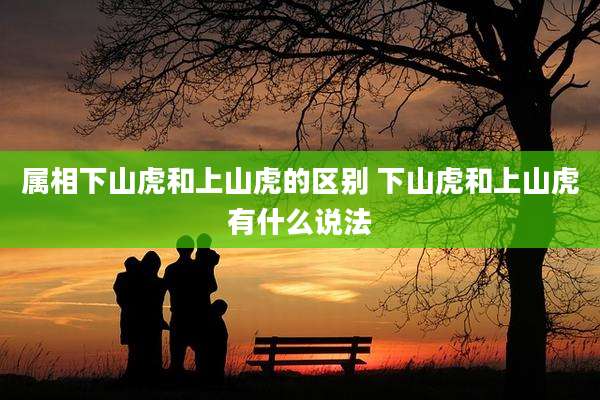 属相下山虎和上山虎的区别 下山虎和上山虎有什么说法
