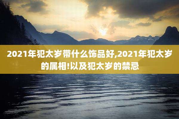2021年犯太岁带什么饰品好,2021年犯太岁的属相!以及犯太岁的禁忌