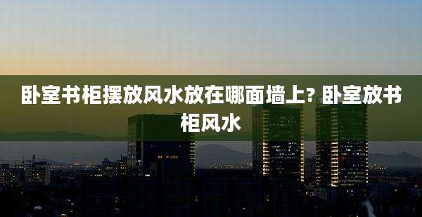 卧室书柜摆放风水放在哪面墙上? 卧室放书柜风水