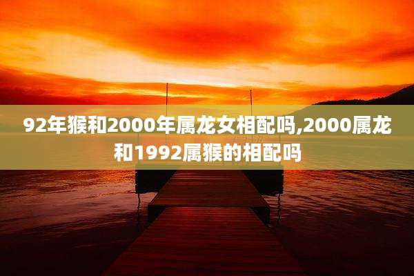 92年猴和2000年属龙女相配吗,2000属龙和1992属猴的相配吗