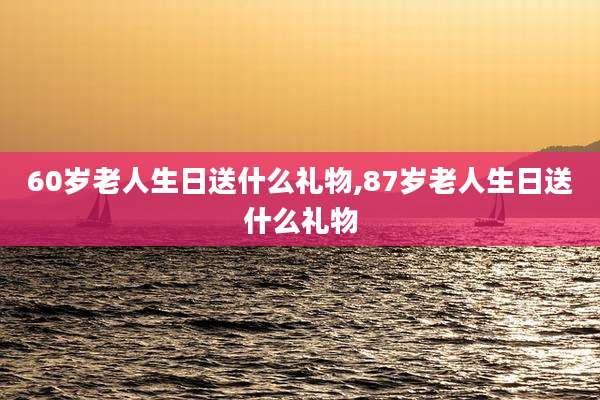 60岁老人生日送什么礼物,87岁老人生日送什么礼物