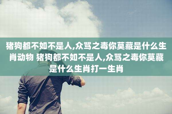 猪狗都不如不是人,众骂之毒你莫藏是什么生肖动物 猪狗都不如不是人,众骂之毒你莫藏是什么生肖打一生肖