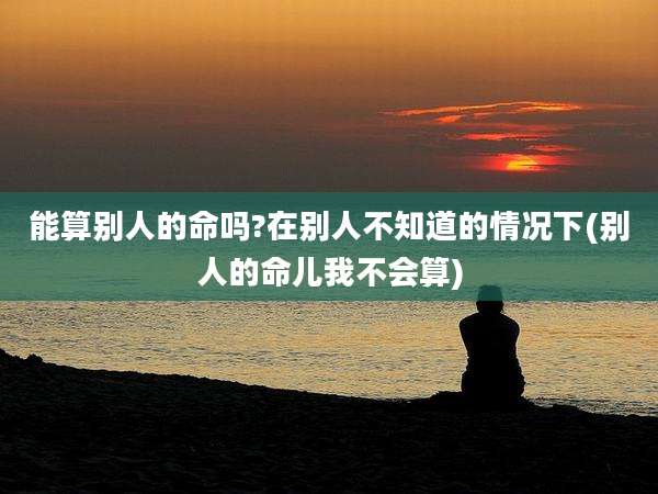 能算别人的命吗?在别人不知道的情况下(别人的命儿我不会算)