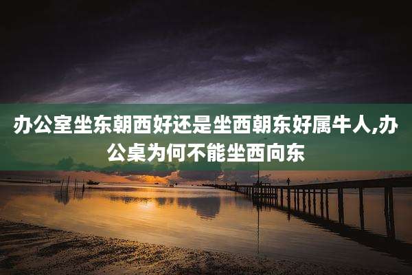 办公室坐东朝西好还是坐西朝东好属牛人,办公桌为何不能坐西向东