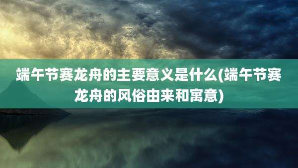 端午节赛龙舟的主要意义是什么(端午节赛龙舟的风俗由来和寓意)