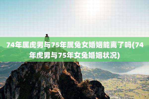 74年属虎男与75年属兔女婚姻能离了吗(74年虎男与75年女兔婚姻状况)