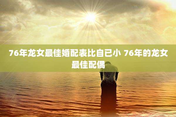 76年龙女最佳婚配表比自已小 76年的龙女最佳配偶