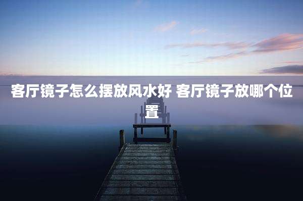 客厅镜子怎么摆放风水好 客厅镜子放哪个位置