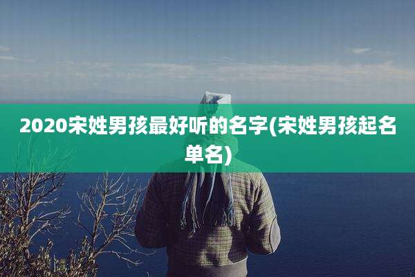 2020宋姓男孩最好听的名字(宋姓男孩起名单名)