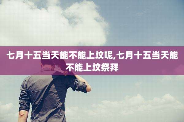 七月十五当天能不能上坟呢,七月十五当天能不能上坟祭拜