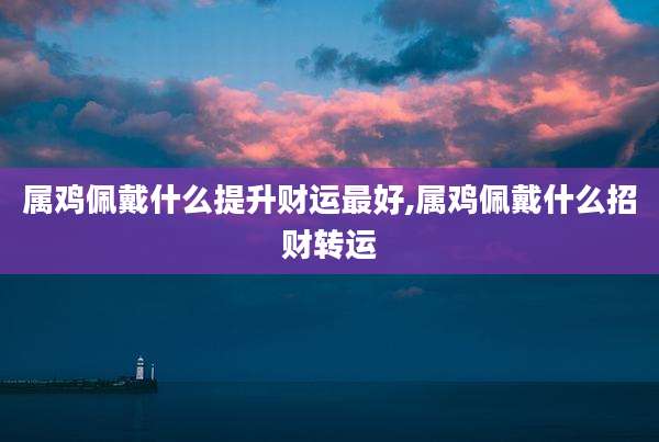 属鸡佩戴什么提升财运最好,属鸡佩戴什么招财转运