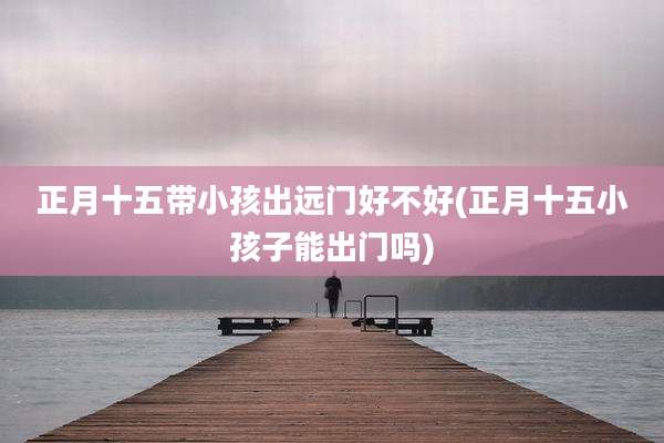 正月十五带小孩出远门好不好(正月十五小孩子能出门吗)