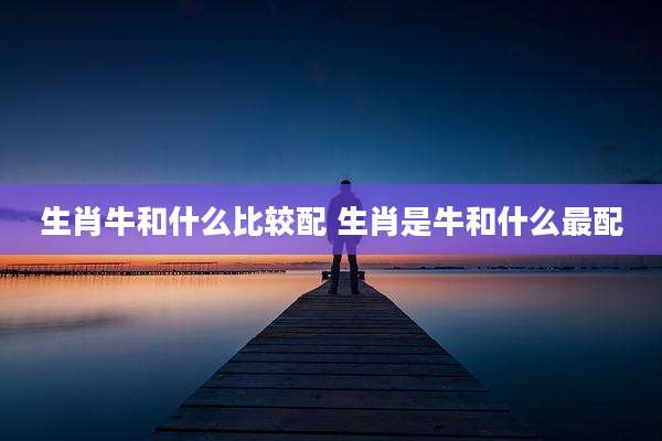 生肖牛和什么比较配 生肖是牛和什么最配