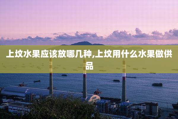 上坟水果应该放哪几种,上坟用什么水果做供品