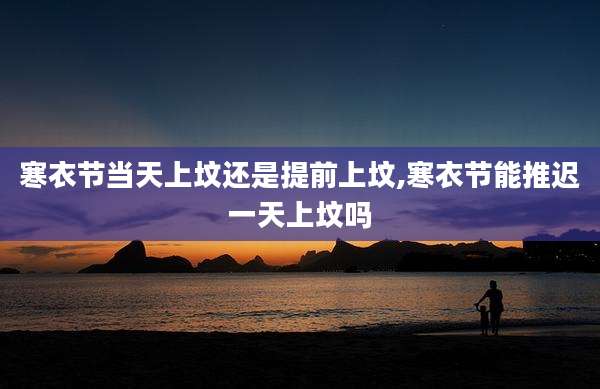 寒衣节当天上坟还是提前上坟,寒衣节能推迟一天上坟吗