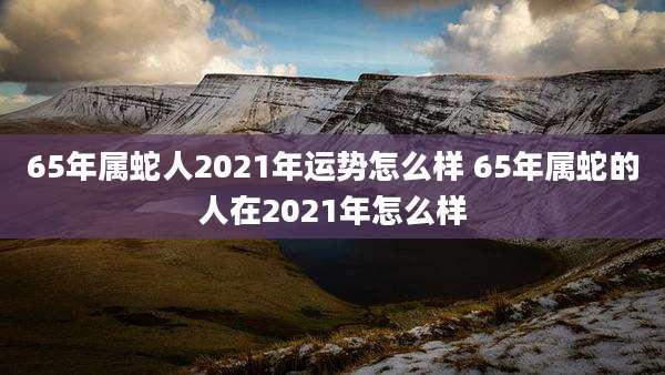 65年属蛇人2021年运势怎么样 65年属蛇的人在2021年怎么样