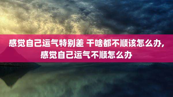 感觉自己运气特别差 干啥都不顺该怎么办,感觉自己运气不顺怎么办