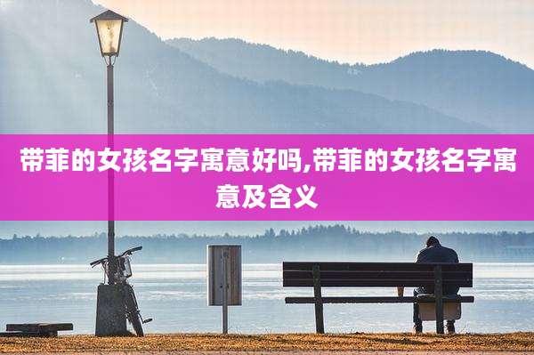 带菲的女孩名字寓意好吗,带菲的女孩名字寓意及含义