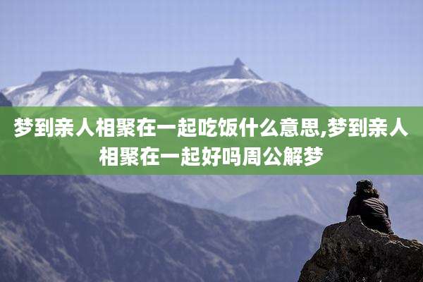 梦到亲人相聚在一起吃饭什么意思,梦到亲人相聚在一起好吗周公解梦