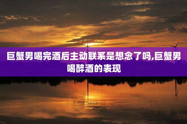 巨蟹男喝完酒后主动联系是想念了吗,巨蟹男喝醉酒的表现