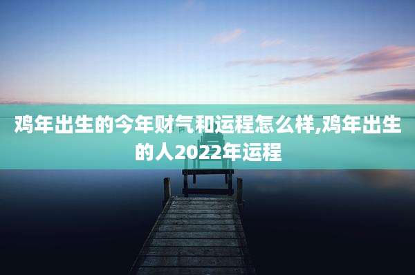 鸡年出生的今年财气和运程怎么样,鸡年出生的人2022年运程