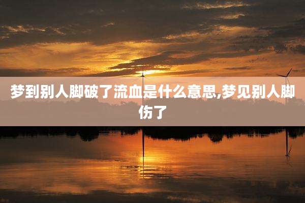 梦到别人脚破了流血是什么意思,梦见别人脚伤了