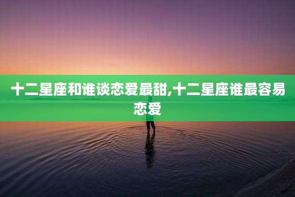 十二星座和谁谈恋爱最甜,十二星座谁最容易恋爱