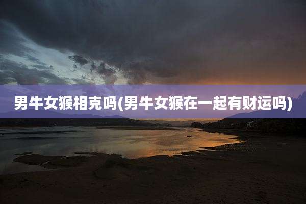 男牛女猴相克吗(男牛女猴在一起有财运吗)