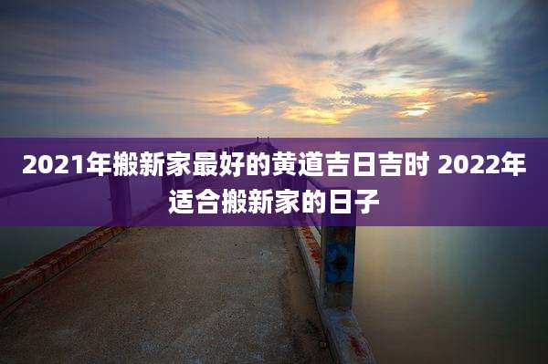 2021年搬新家最好的黄道吉日吉时 2022年适合搬新家的日子